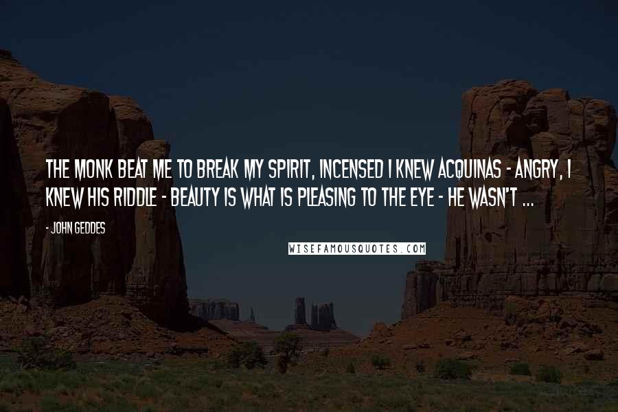 John Geddes Quotes: The monk beat me to break my spirit, incensed I knew Acquinas - angry, I knew his riddle - beauty is what is pleasing to the eye - he wasn't ...
