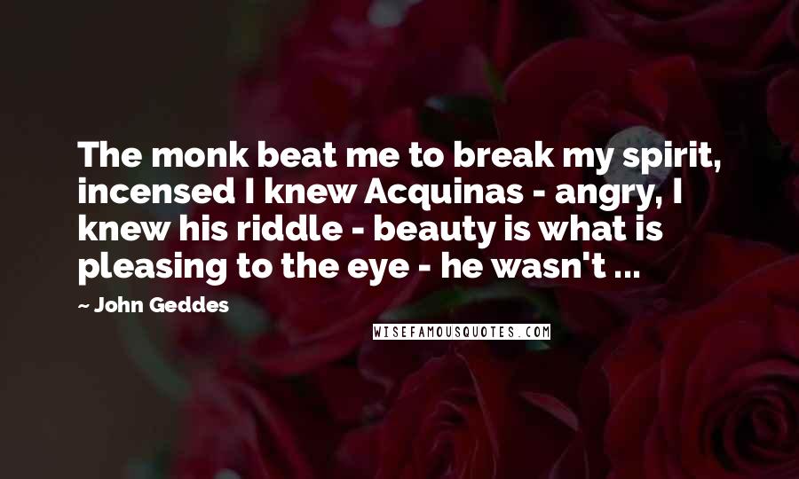 John Geddes Quotes: The monk beat me to break my spirit, incensed I knew Acquinas - angry, I knew his riddle - beauty is what is pleasing to the eye - he wasn't ...