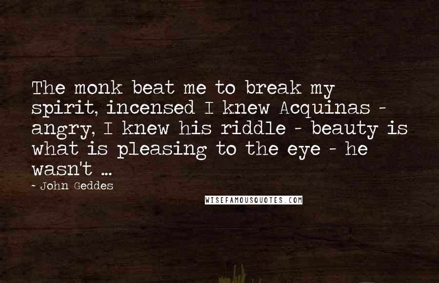 John Geddes Quotes: The monk beat me to break my spirit, incensed I knew Acquinas - angry, I knew his riddle - beauty is what is pleasing to the eye - he wasn't ...