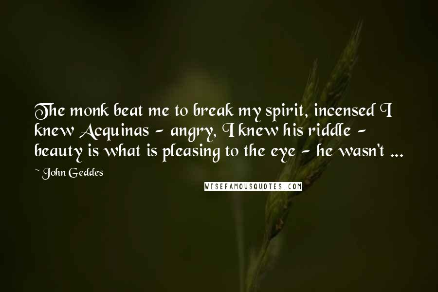 John Geddes Quotes: The monk beat me to break my spirit, incensed I knew Acquinas - angry, I knew his riddle - beauty is what is pleasing to the eye - he wasn't ...