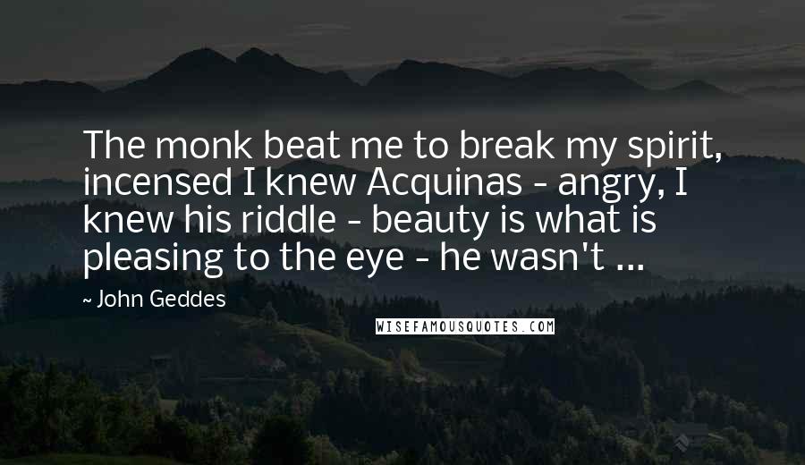 John Geddes Quotes: The monk beat me to break my spirit, incensed I knew Acquinas - angry, I knew his riddle - beauty is what is pleasing to the eye - he wasn't ...