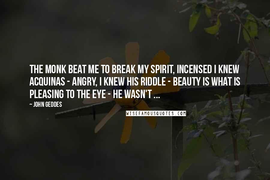 John Geddes Quotes: The monk beat me to break my spirit, incensed I knew Acquinas - angry, I knew his riddle - beauty is what is pleasing to the eye - he wasn't ...