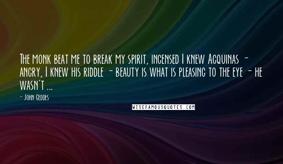 John Geddes Quotes: The monk beat me to break my spirit, incensed I knew Acquinas - angry, I knew his riddle - beauty is what is pleasing to the eye - he wasn't ...