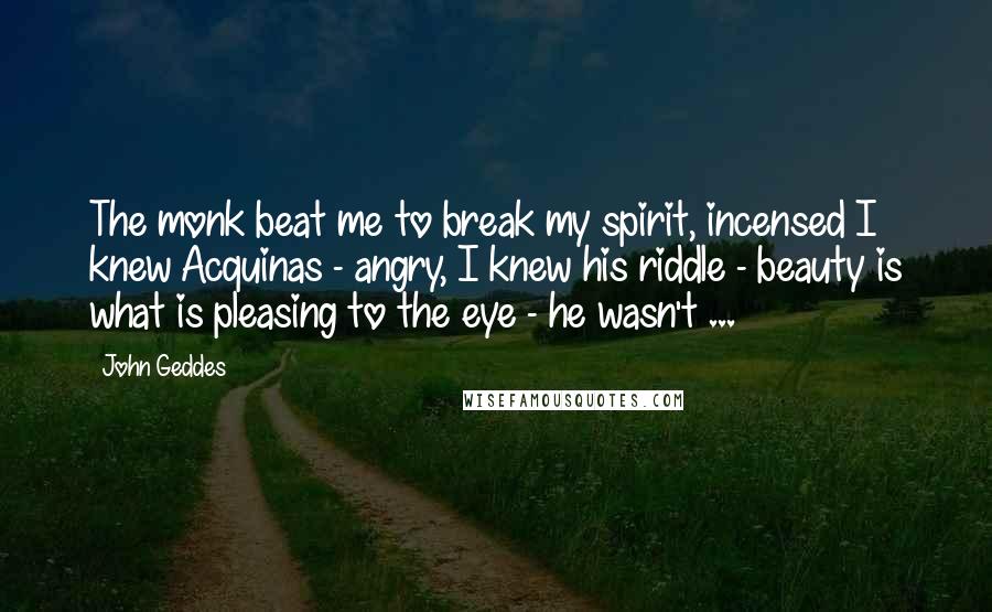 John Geddes Quotes: The monk beat me to break my spirit, incensed I knew Acquinas - angry, I knew his riddle - beauty is what is pleasing to the eye - he wasn't ...