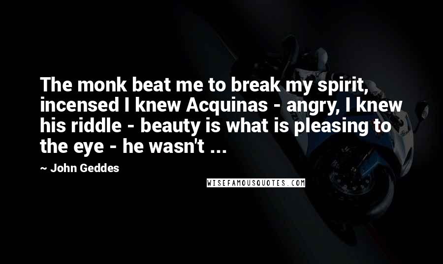 John Geddes Quotes: The monk beat me to break my spirit, incensed I knew Acquinas - angry, I knew his riddle - beauty is what is pleasing to the eye - he wasn't ...