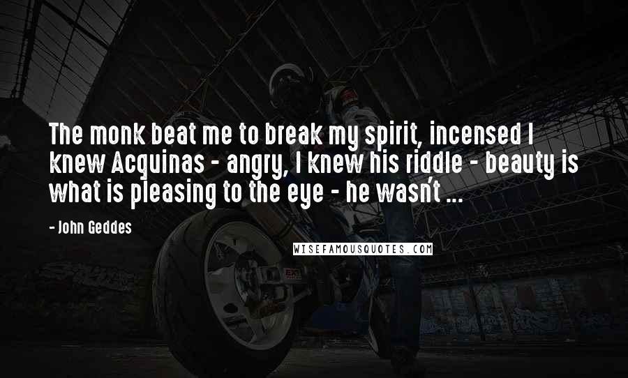 John Geddes Quotes: The monk beat me to break my spirit, incensed I knew Acquinas - angry, I knew his riddle - beauty is what is pleasing to the eye - he wasn't ...