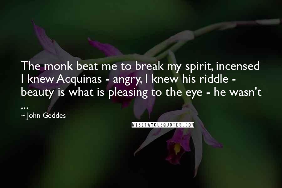John Geddes Quotes: The monk beat me to break my spirit, incensed I knew Acquinas - angry, I knew his riddle - beauty is what is pleasing to the eye - he wasn't ...