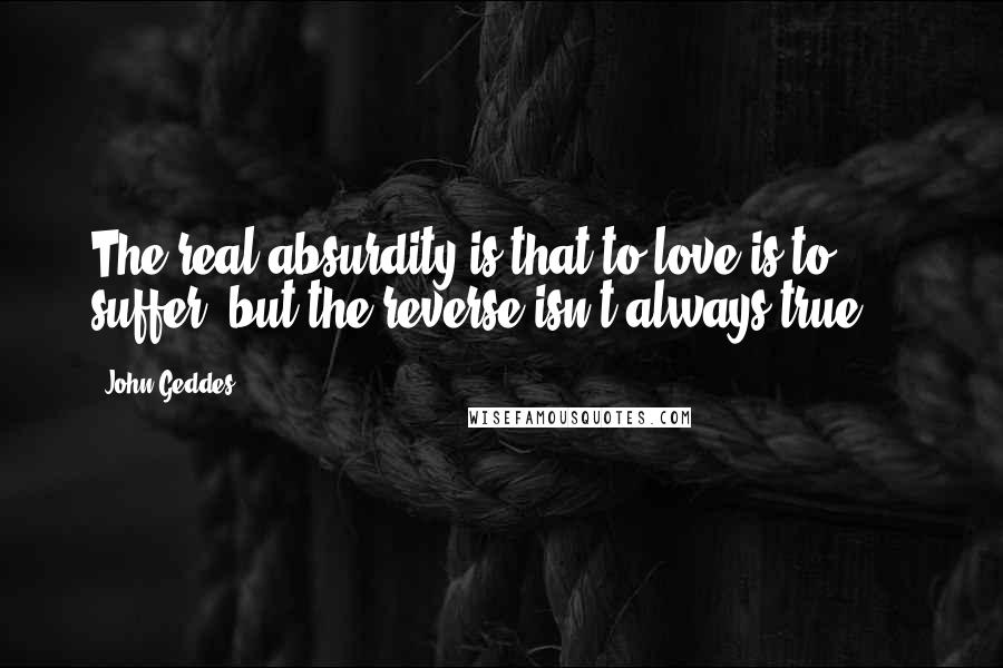 John Geddes Quotes: The real absurdity is that to love is to suffer, but the reverse isn't always true ...