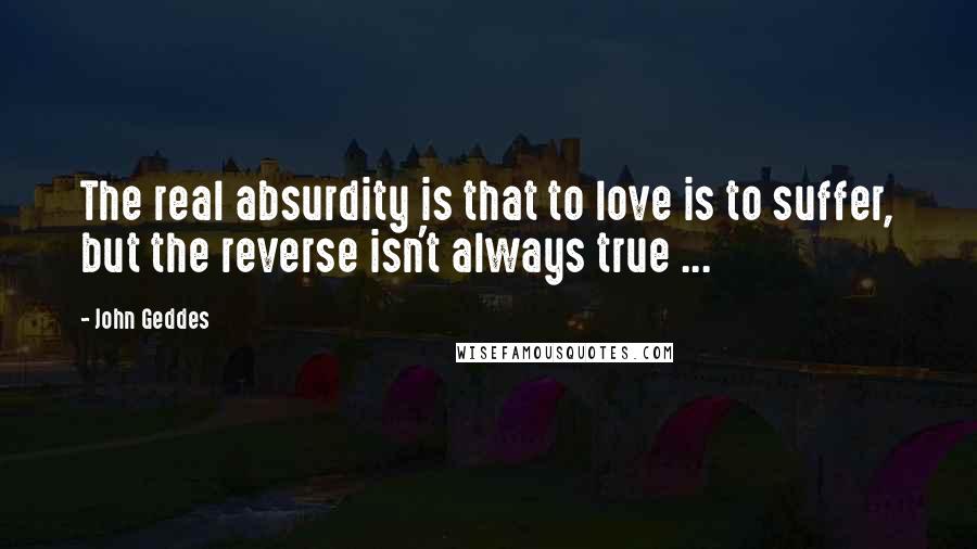 John Geddes Quotes: The real absurdity is that to love is to suffer, but the reverse isn't always true ...
