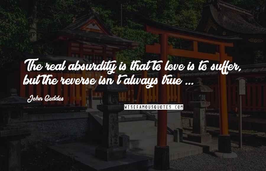 John Geddes Quotes: The real absurdity is that to love is to suffer, but the reverse isn't always true ...