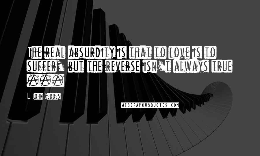 John Geddes Quotes: The real absurdity is that to love is to suffer, but the reverse isn't always true ...