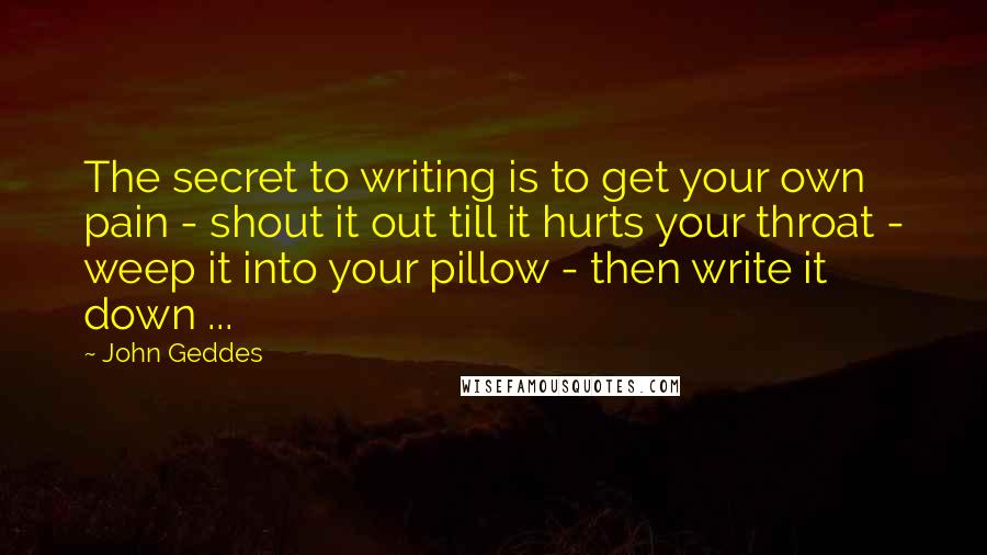 John Geddes Quotes: The secret to writing is to get your own pain - shout it out till it hurts your throat - weep it into your pillow - then write it down ...