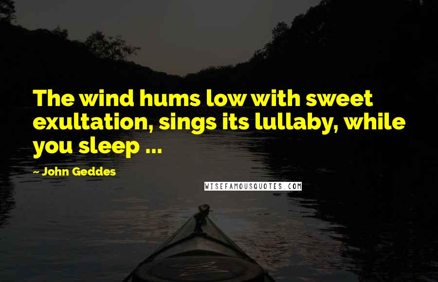 John Geddes Quotes: The wind hums low with sweet exultation, sings its lullaby, while you sleep ...