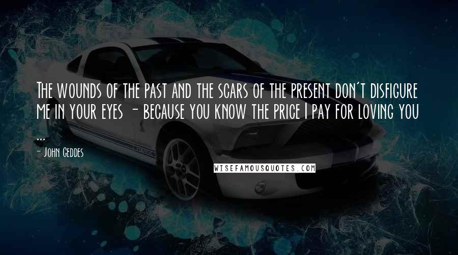 John Geddes Quotes: The wounds of the past and the scars of the present don't disfigure me in your eyes - because you know the price I pay for loving you ...