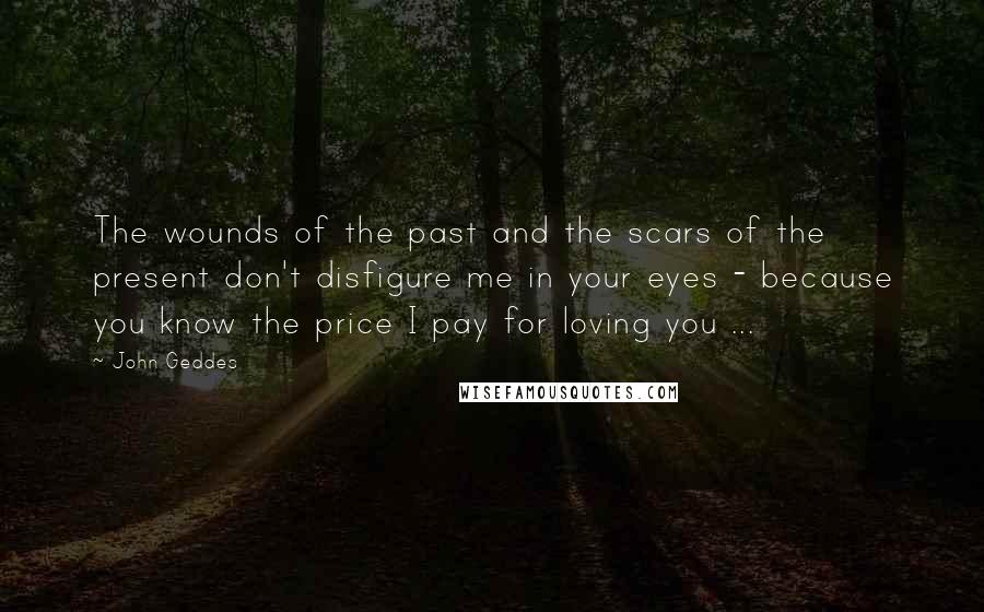 John Geddes Quotes: The wounds of the past and the scars of the present don't disfigure me in your eyes - because you know the price I pay for loving you ...