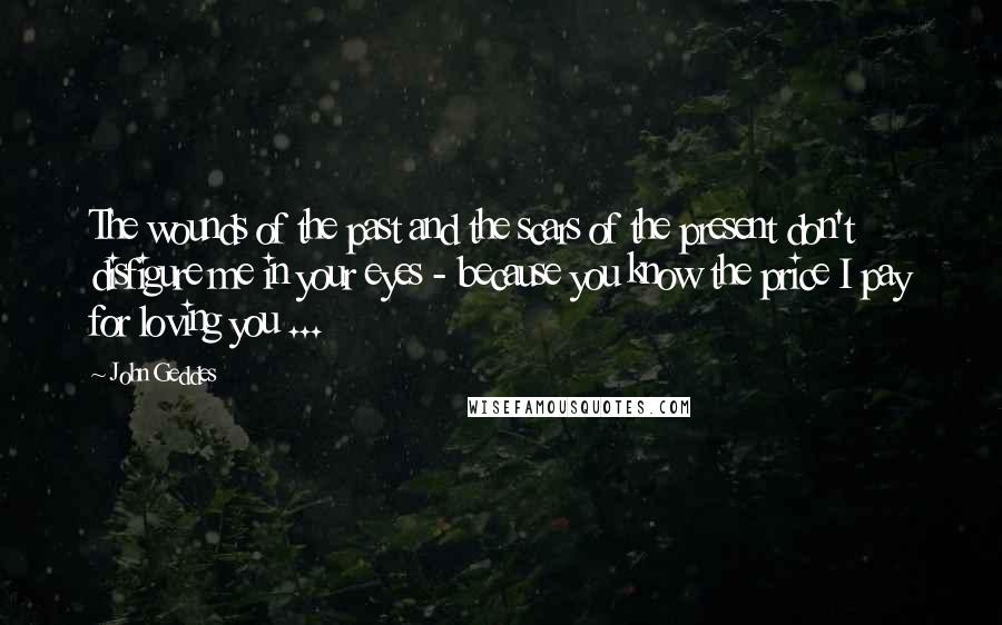 John Geddes Quotes: The wounds of the past and the scars of the present don't disfigure me in your eyes - because you know the price I pay for loving you ...