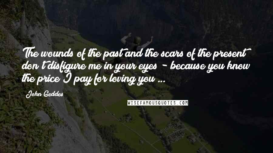 John Geddes Quotes: The wounds of the past and the scars of the present don't disfigure me in your eyes - because you know the price I pay for loving you ...