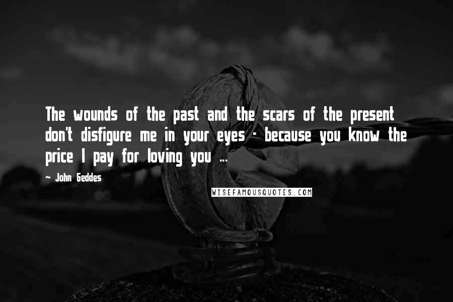 John Geddes Quotes: The wounds of the past and the scars of the present don't disfigure me in your eyes - because you know the price I pay for loving you ...