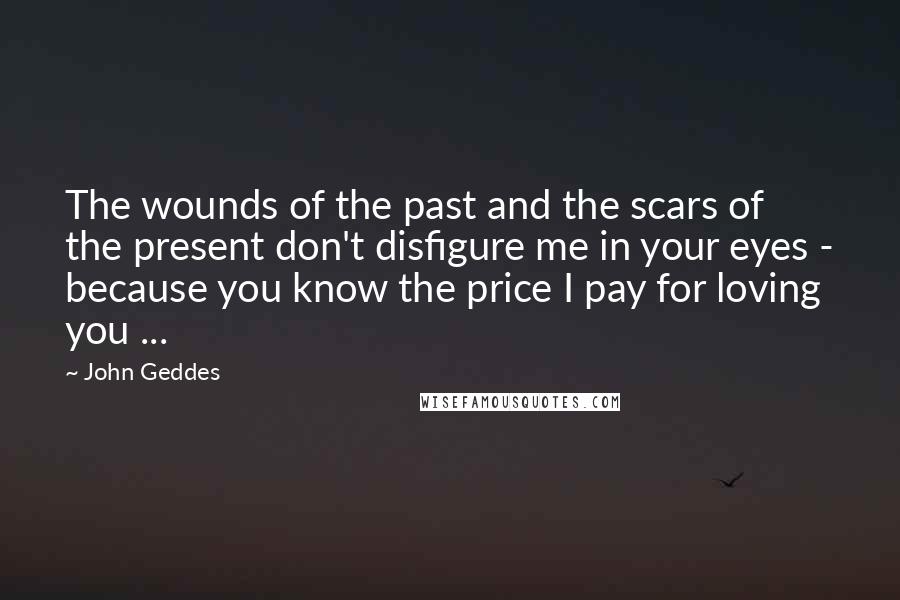 John Geddes Quotes: The wounds of the past and the scars of the present don't disfigure me in your eyes - because you know the price I pay for loving you ...