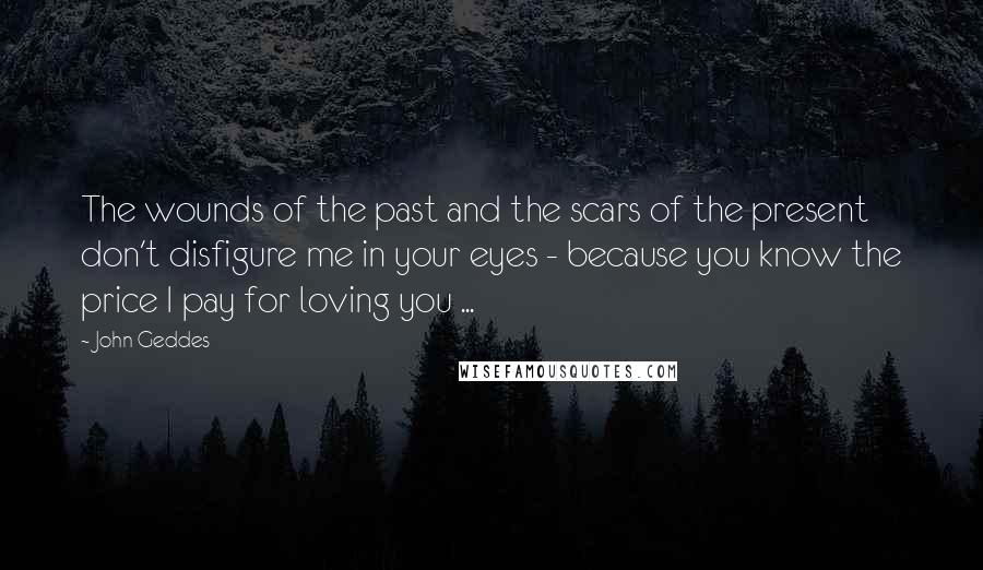 John Geddes Quotes: The wounds of the past and the scars of the present don't disfigure me in your eyes - because you know the price I pay for loving you ...