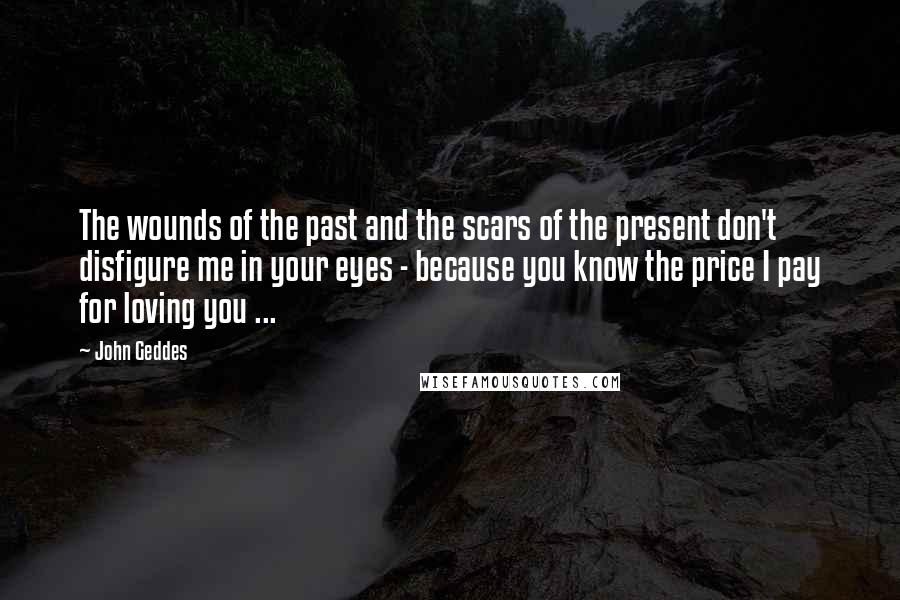 John Geddes Quotes: The wounds of the past and the scars of the present don't disfigure me in your eyes - because you know the price I pay for loving you ...