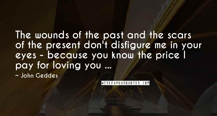 John Geddes Quotes: The wounds of the past and the scars of the present don't disfigure me in your eyes - because you know the price I pay for loving you ...