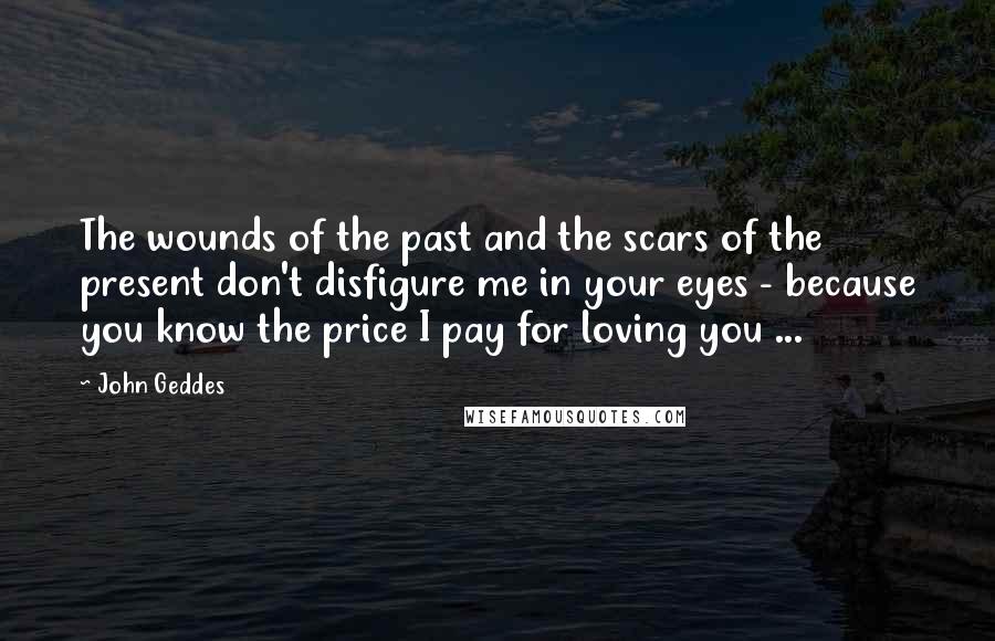 John Geddes Quotes: The wounds of the past and the scars of the present don't disfigure me in your eyes - because you know the price I pay for loving you ...