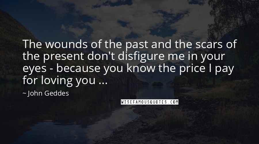 John Geddes Quotes: The wounds of the past and the scars of the present don't disfigure me in your eyes - because you know the price I pay for loving you ...