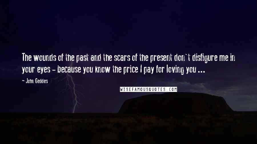 John Geddes Quotes: The wounds of the past and the scars of the present don't disfigure me in your eyes - because you know the price I pay for loving you ...