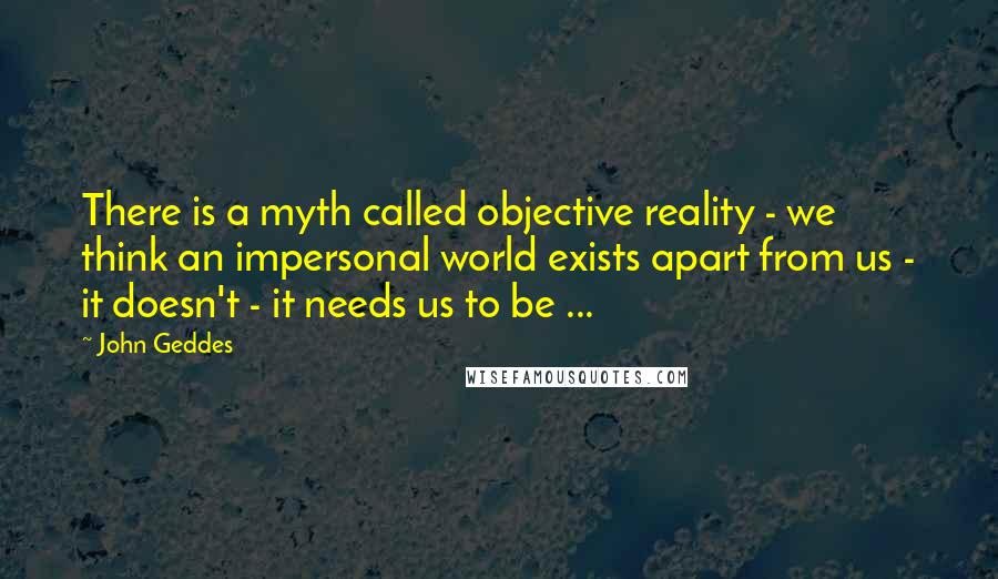 John Geddes Quotes: There is a myth called objective reality - we think an impersonal world exists apart from us - it doesn't - it needs us to be ...