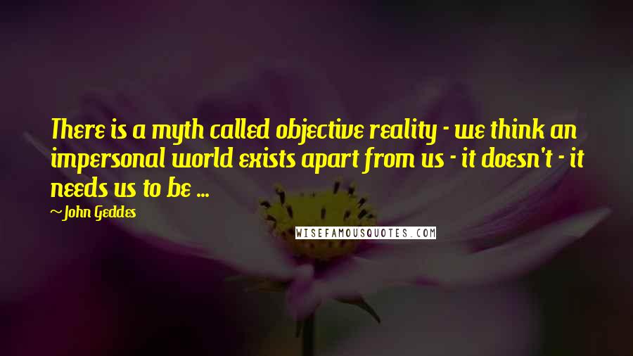 John Geddes Quotes: There is a myth called objective reality - we think an impersonal world exists apart from us - it doesn't - it needs us to be ...