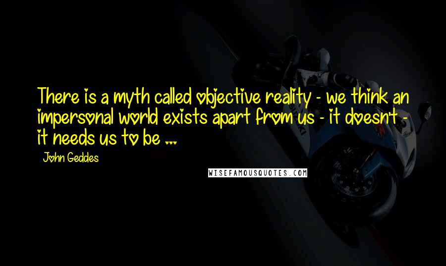 John Geddes Quotes: There is a myth called objective reality - we think an impersonal world exists apart from us - it doesn't - it needs us to be ...