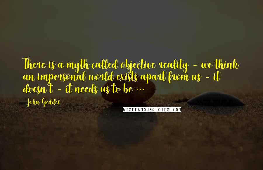 John Geddes Quotes: There is a myth called objective reality - we think an impersonal world exists apart from us - it doesn't - it needs us to be ...