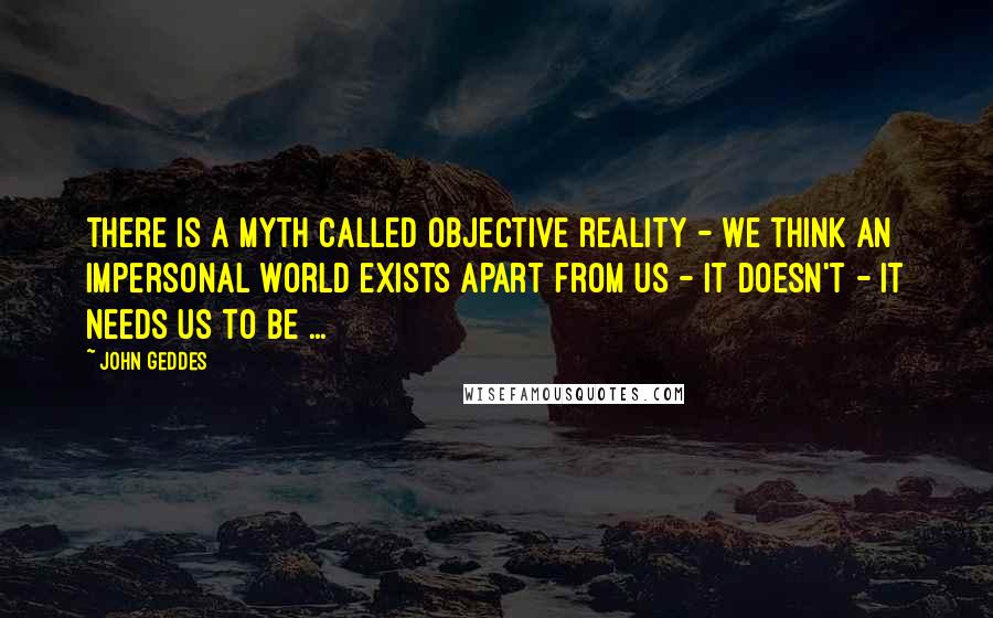 John Geddes Quotes: There is a myth called objective reality - we think an impersonal world exists apart from us - it doesn't - it needs us to be ...