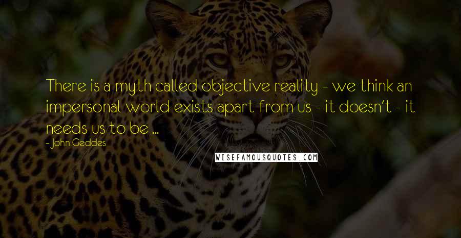 John Geddes Quotes: There is a myth called objective reality - we think an impersonal world exists apart from us - it doesn't - it needs us to be ...