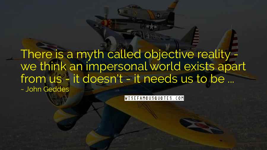 John Geddes Quotes: There is a myth called objective reality - we think an impersonal world exists apart from us - it doesn't - it needs us to be ...