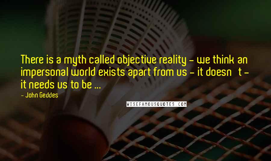 John Geddes Quotes: There is a myth called objective reality - we think an impersonal world exists apart from us - it doesn't - it needs us to be ...