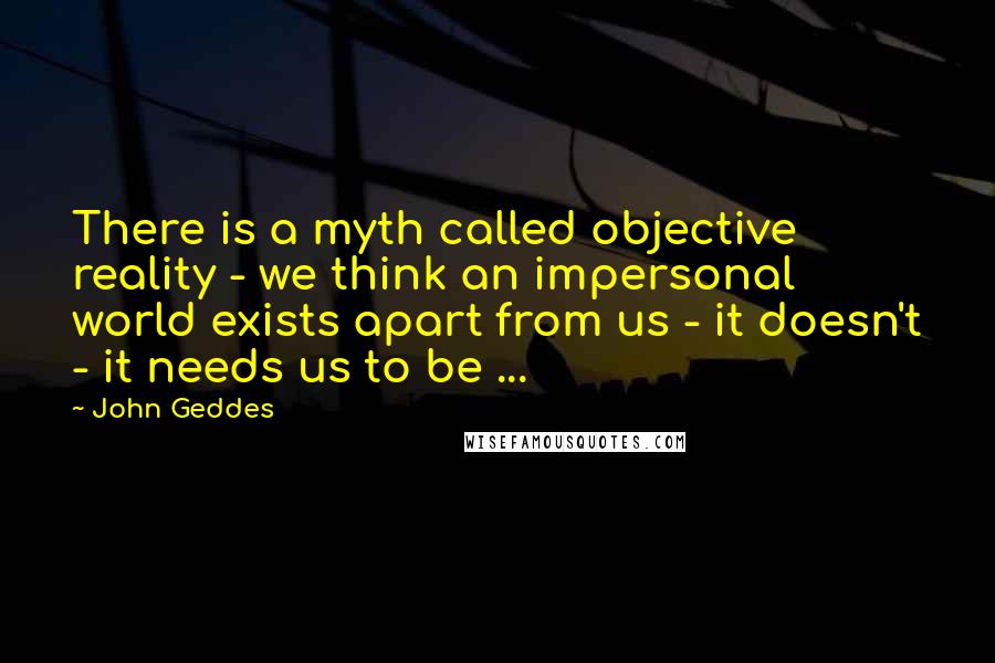 John Geddes Quotes: There is a myth called objective reality - we think an impersonal world exists apart from us - it doesn't - it needs us to be ...