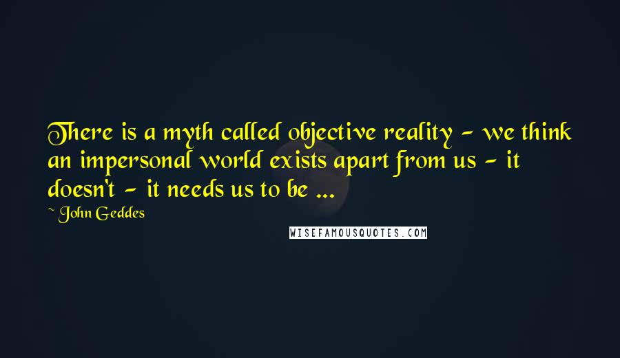 John Geddes Quotes: There is a myth called objective reality - we think an impersonal world exists apart from us - it doesn't - it needs us to be ...