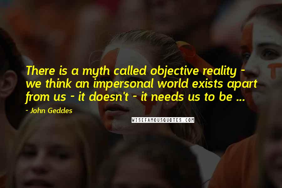 John Geddes Quotes: There is a myth called objective reality - we think an impersonal world exists apart from us - it doesn't - it needs us to be ...