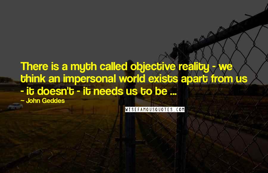 John Geddes Quotes: There is a myth called objective reality - we think an impersonal world exists apart from us - it doesn't - it needs us to be ...