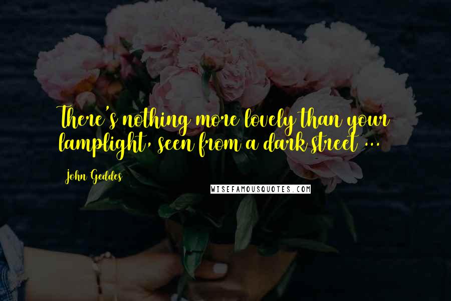 John Geddes Quotes: There's nothing more lovely than your lamplight, seen from a dark street ...