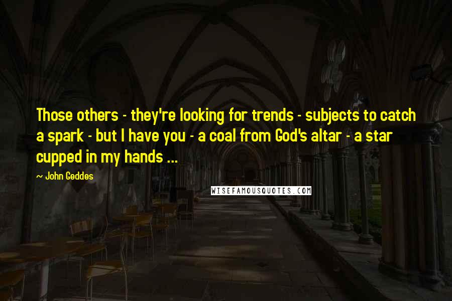 John Geddes Quotes: Those others - they're looking for trends - subjects to catch a spark - but I have you - a coal from God's altar - a star cupped in my hands ...