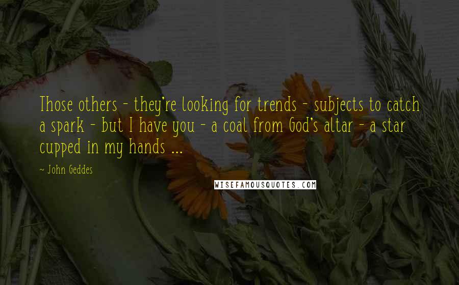 John Geddes Quotes: Those others - they're looking for trends - subjects to catch a spark - but I have you - a coal from God's altar - a star cupped in my hands ...