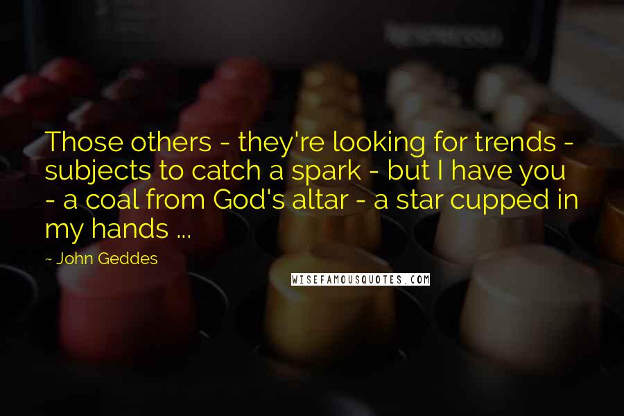 John Geddes Quotes: Those others - they're looking for trends - subjects to catch a spark - but I have you - a coal from God's altar - a star cupped in my hands ...