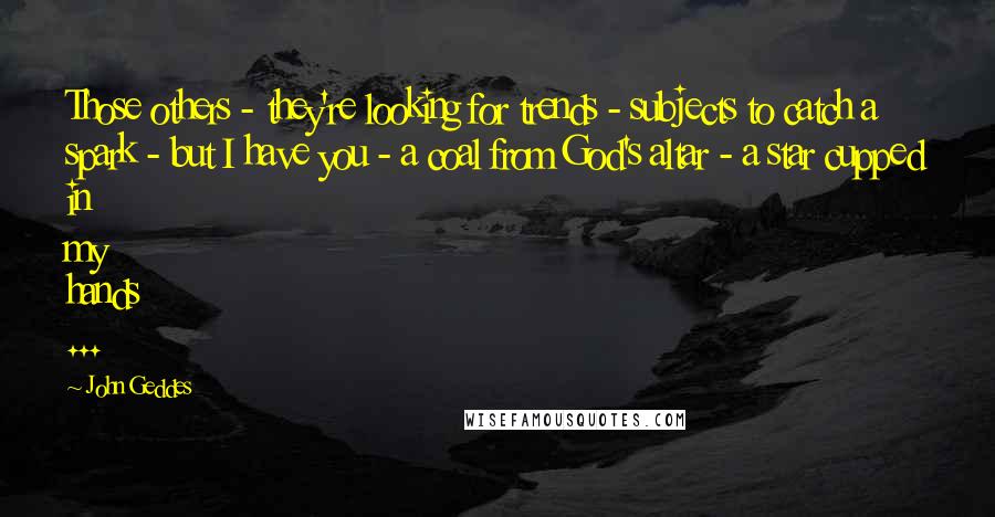 John Geddes Quotes: Those others - they're looking for trends - subjects to catch a spark - but I have you - a coal from God's altar - a star cupped in my hands ...