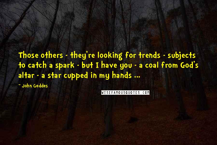 John Geddes Quotes: Those others - they're looking for trends - subjects to catch a spark - but I have you - a coal from God's altar - a star cupped in my hands ...