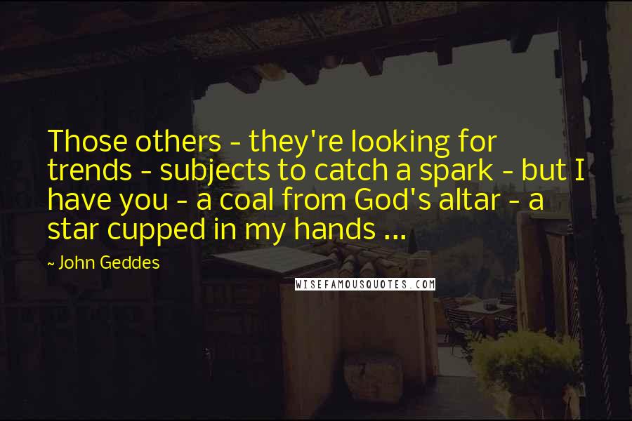 John Geddes Quotes: Those others - they're looking for trends - subjects to catch a spark - but I have you - a coal from God's altar - a star cupped in my hands ...