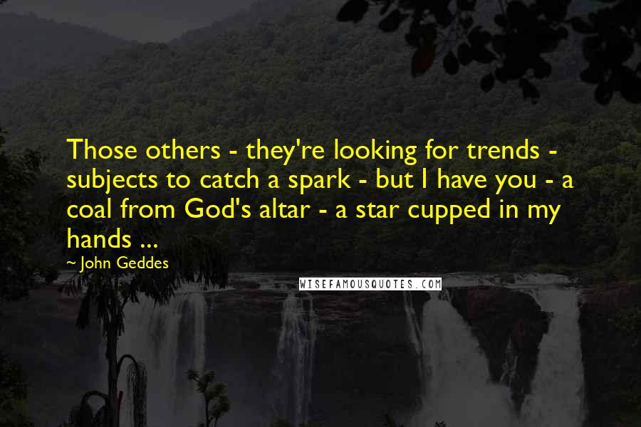 John Geddes Quotes: Those others - they're looking for trends - subjects to catch a spark - but I have you - a coal from God's altar - a star cupped in my hands ...