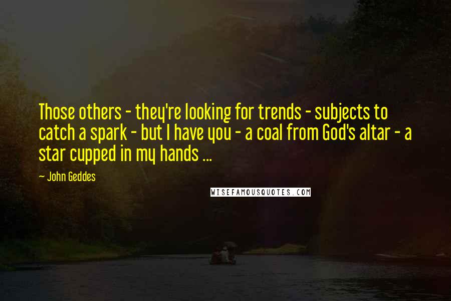 John Geddes Quotes: Those others - they're looking for trends - subjects to catch a spark - but I have you - a coal from God's altar - a star cupped in my hands ...